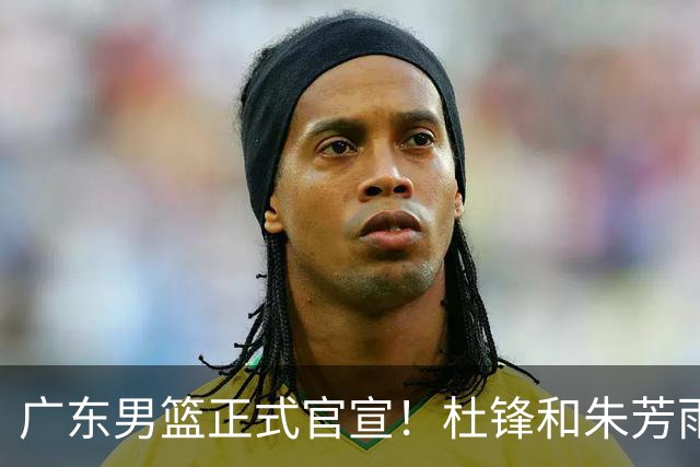 广东男篮正式官宣！杜锋和朱芳雨新身份敲定，下一步计划出炉，外教团队全面接管球队，迎来全新时代