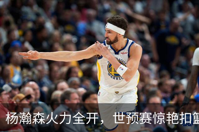 杨瀚森火力全开，世预赛惊艳扣篮引爆热潮